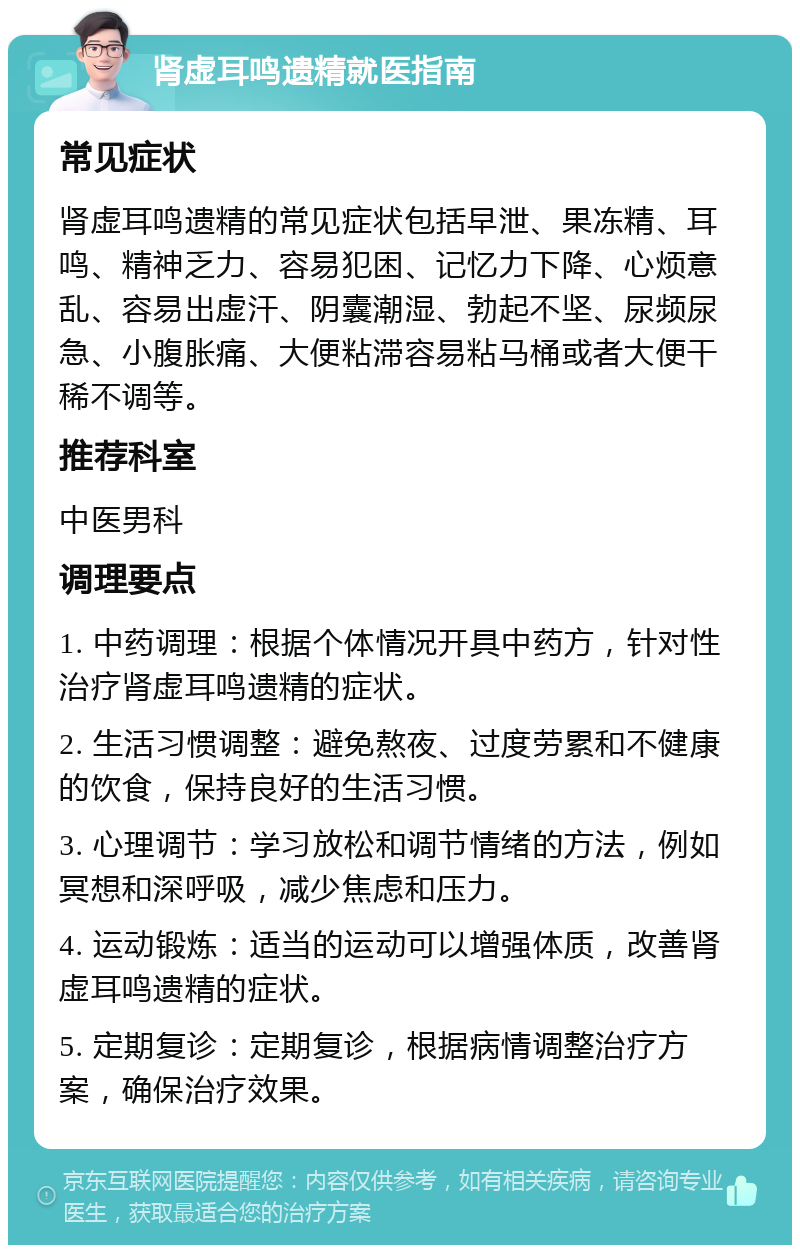 肾虚耳鸣遗精就医指南 常见症状 肾虚耳鸣遗精的常见症状包括早泄、果冻精、耳鸣、精神乏力、容易犯困、记忆力下降、心烦意乱、容易出虚汗、阴囊潮湿、勃起不坚、尿频尿急、小腹胀痛、大便粘滞容易粘马桶或者大便干稀不调等。 推荐科室 中医男科 调理要点 1. 中药调理：根据个体情况开具中药方，针对性治疗肾虚耳鸣遗精的症状。 2. 生活习惯调整：避免熬夜、过度劳累和不健康的饮食，保持良好的生活习惯。 3. 心理调节：学习放松和调节情绪的方法，例如冥想和深呼吸，减少焦虑和压力。 4. 运动锻炼：适当的运动可以增强体质，改善肾虚耳鸣遗精的症状。 5. 定期复诊：定期复诊，根据病情调整治疗方案，确保治疗效果。