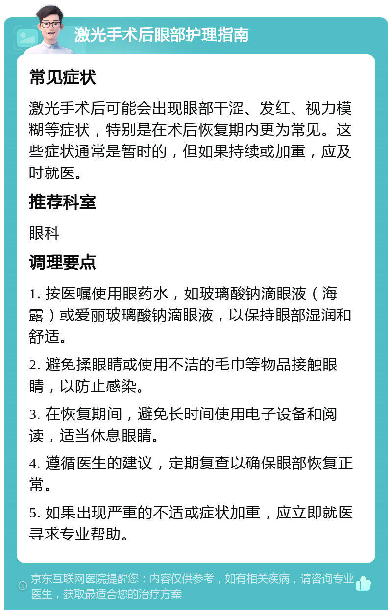 激光手术后眼部护理指南 常见症状 激光手术后可能会出现眼部干涩、发红、视力模糊等症状，特别是在术后恢复期内更为常见。这些症状通常是暂时的，但如果持续或加重，应及时就医。 推荐科室 眼科 调理要点 1. 按医嘱使用眼药水，如玻璃酸钠滴眼液（海露）或爱丽玻璃酸钠滴眼液，以保持眼部湿润和舒适。 2. 避免揉眼睛或使用不洁的毛巾等物品接触眼睛，以防止感染。 3. 在恢复期间，避免长时间使用电子设备和阅读，适当休息眼睛。 4. 遵循医生的建议，定期复查以确保眼部恢复正常。 5. 如果出现严重的不适或症状加重，应立即就医寻求专业帮助。