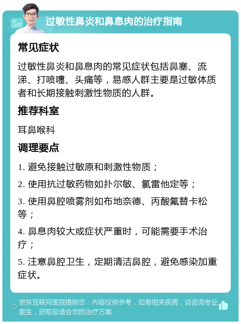 过敏性鼻炎和鼻息肉的治疗指南 常见症状 过敏性鼻炎和鼻息肉的常见症状包括鼻塞、流涕、打喷嚏、头痛等，易感人群主要是过敏体质者和长期接触刺激性物质的人群。 推荐科室 耳鼻喉科 调理要点 1. 避免接触过敏原和刺激性物质； 2. 使用抗过敏药物如扑尔敏、氯雷他定等； 3. 使用鼻腔喷雾剂如布地奈德、丙酸氟替卡松等； 4. 鼻息肉较大或症状严重时，可能需要手术治疗； 5. 注意鼻腔卫生，定期清洁鼻腔，避免感染加重症状。