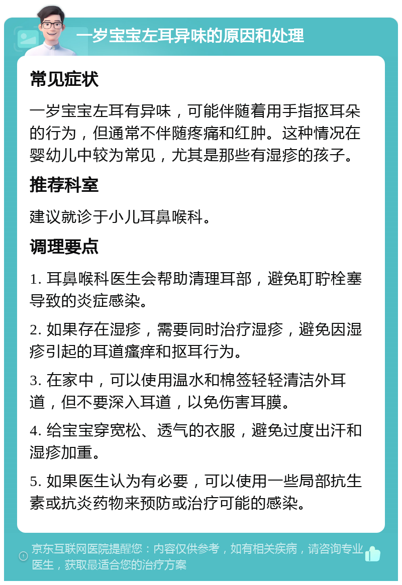 一岁宝宝左耳异味的原因和处理 常见症状 一岁宝宝左耳有异味，可能伴随着用手指抠耳朵的行为，但通常不伴随疼痛和红肿。这种情况在婴幼儿中较为常见，尤其是那些有湿疹的孩子。 推荐科室 建议就诊于小儿耳鼻喉科。 调理要点 1. 耳鼻喉科医生会帮助清理耳部，避免耵聍栓塞导致的炎症感染。 2. 如果存在湿疹，需要同时治疗湿疹，避免因湿疹引起的耳道瘙痒和抠耳行为。 3. 在家中，可以使用温水和棉签轻轻清洁外耳道，但不要深入耳道，以免伤害耳膜。 4. 给宝宝穿宽松、透气的衣服，避免过度出汗和湿疹加重。 5. 如果医生认为有必要，可以使用一些局部抗生素或抗炎药物来预防或治疗可能的感染。