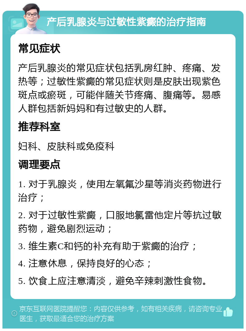 产后乳腺炎与过敏性紫癜的治疗指南 常见症状 产后乳腺炎的常见症状包括乳房红肿、疼痛、发热等；过敏性紫癜的常见症状则是皮肤出现紫色斑点或瘀斑，可能伴随关节疼痛、腹痛等。易感人群包括新妈妈和有过敏史的人群。 推荐科室 妇科、皮肤科或免疫科 调理要点 1. 对于乳腺炎，使用左氧氟沙星等消炎药物进行治疗； 2. 对于过敏性紫癜，口服地氯雷他定片等抗过敏药物，避免剧烈运动； 3. 维生素C和钙的补充有助于紫癜的治疗； 4. 注意休息，保持良好的心态； 5. 饮食上应注意清淡，避免辛辣刺激性食物。