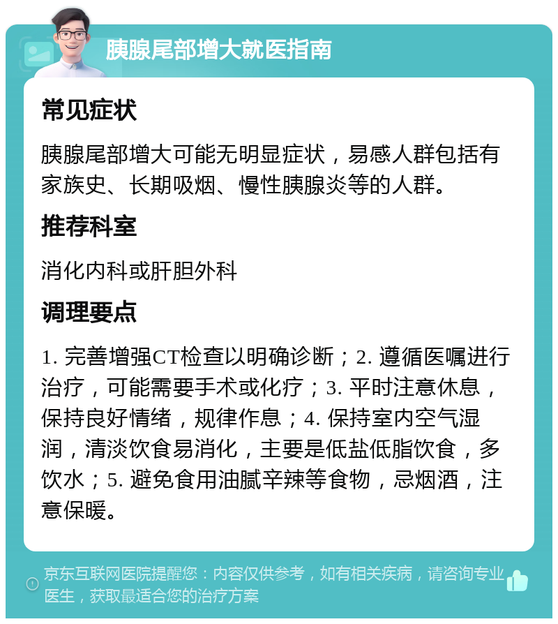 胰腺尾部增大就医指南 常见症状 胰腺尾部增大可能无明显症状，易感人群包括有家族史、长期吸烟、慢性胰腺炎等的人群。 推荐科室 消化内科或肝胆外科 调理要点 1. 完善增强CT检查以明确诊断；2. 遵循医嘱进行治疗，可能需要手术或化疗；3. 平时注意休息，保持良好情绪，规律作息；4. 保持室内空气湿润，清淡饮食易消化，主要是低盐低脂饮食，多饮水；5. 避免食用油腻辛辣等食物，忌烟酒，注意保暖。