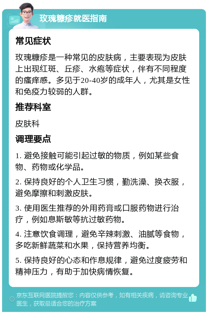 玫瑰糠疹就医指南 常见症状 玫瑰糠疹是一种常见的皮肤病，主要表现为皮肤上出现红斑、丘疹、水疱等症状，伴有不同程度的瘙痒感。多见于20-40岁的成年人，尤其是女性和免疫力较弱的人群。 推荐科室 皮肤科 调理要点 1. 避免接触可能引起过敏的物质，例如某些食物、药物或化学品。 2. 保持良好的个人卫生习惯，勤洗澡、换衣服，避免摩擦和刺激皮肤。 3. 使用医生推荐的外用药膏或口服药物进行治疗，例如息斯敏等抗过敏药物。 4. 注意饮食调理，避免辛辣刺激、油腻等食物，多吃新鲜蔬菜和水果，保持营养均衡。 5. 保持良好的心态和作息规律，避免过度疲劳和精神压力，有助于加快病情恢复。