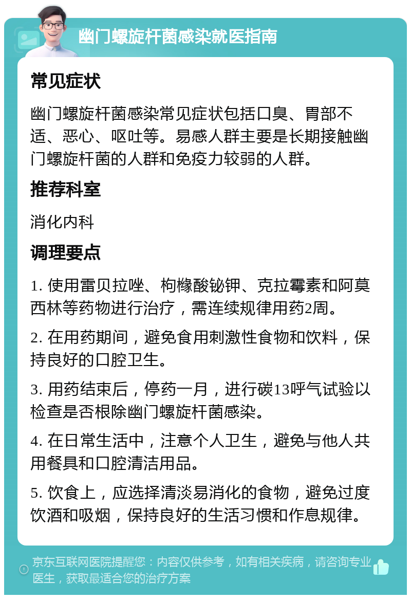 幽门螺旋杆菌感染就医指南 常见症状 幽门螺旋杆菌感染常见症状包括口臭、胃部不适、恶心、呕吐等。易感人群主要是长期接触幽门螺旋杆菌的人群和免疫力较弱的人群。 推荐科室 消化内科 调理要点 1. 使用雷贝拉唑、枸橼酸铋钾、克拉霉素和阿莫西林等药物进行治疗，需连续规律用药2周。 2. 在用药期间，避免食用刺激性食物和饮料，保持良好的口腔卫生。 3. 用药结束后，停药一月，进行碳13呼气试验以检查是否根除幽门螺旋杆菌感染。 4. 在日常生活中，注意个人卫生，避免与他人共用餐具和口腔清洁用品。 5. 饮食上，应选择清淡易消化的食物，避免过度饮酒和吸烟，保持良好的生活习惯和作息规律。