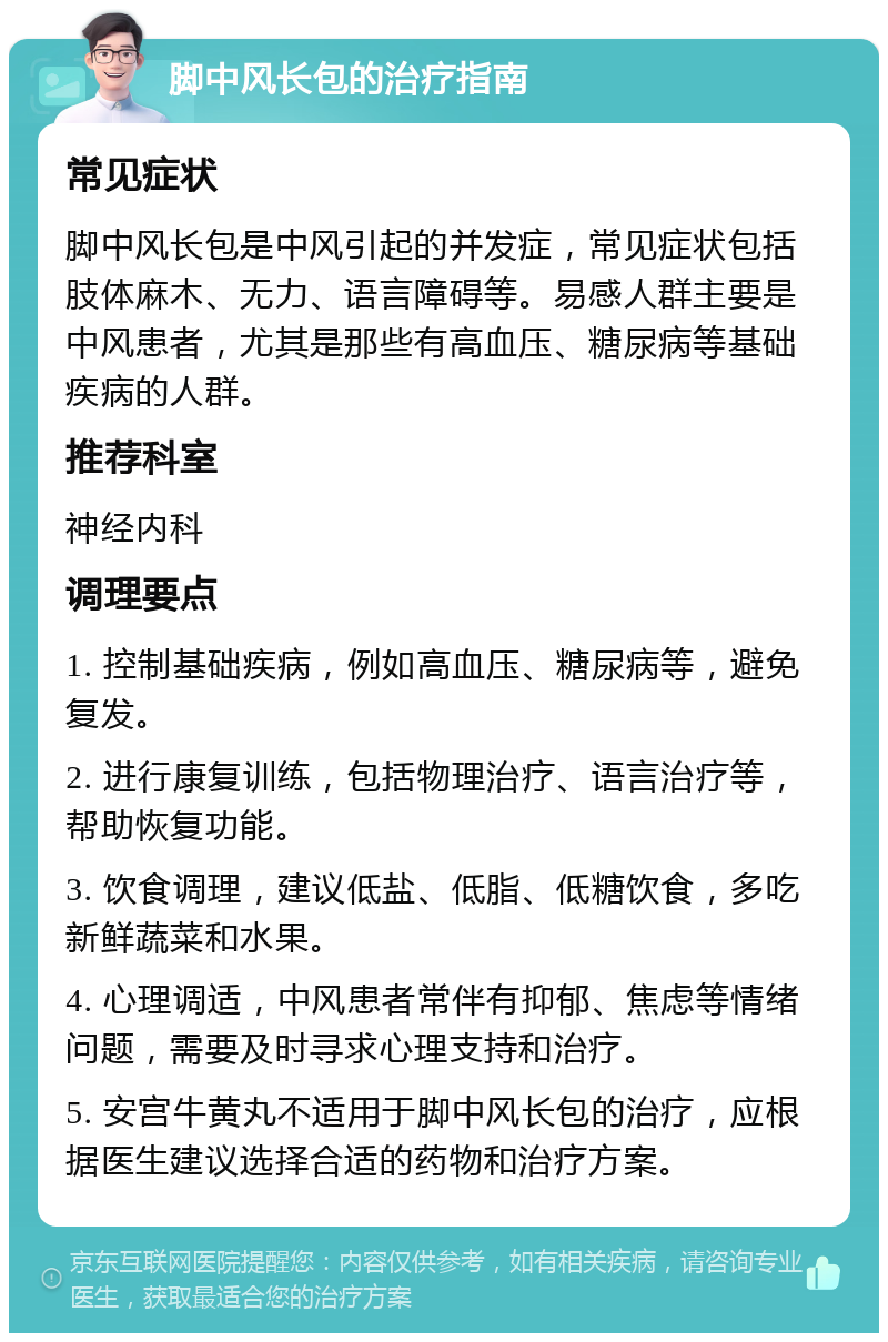 脚中风长包的治疗指南 常见症状 脚中风长包是中风引起的并发症，常见症状包括肢体麻木、无力、语言障碍等。易感人群主要是中风患者，尤其是那些有高血压、糖尿病等基础疾病的人群。 推荐科室 神经内科 调理要点 1. 控制基础疾病，例如高血压、糖尿病等，避免复发。 2. 进行康复训练，包括物理治疗、语言治疗等，帮助恢复功能。 3. 饮食调理，建议低盐、低脂、低糖饮食，多吃新鲜蔬菜和水果。 4. 心理调适，中风患者常伴有抑郁、焦虑等情绪问题，需要及时寻求心理支持和治疗。 5. 安宫牛黄丸不适用于脚中风长包的治疗，应根据医生建议选择合适的药物和治疗方案。