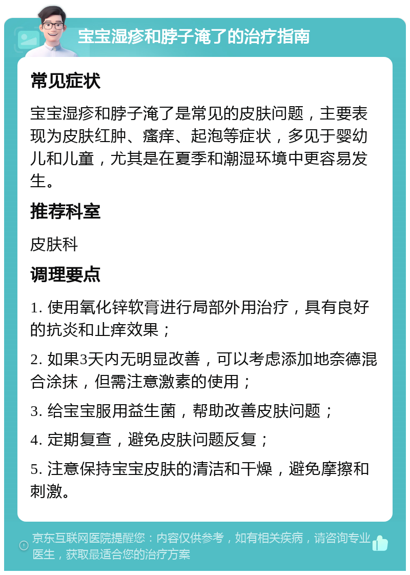 宝宝湿疹和脖子淹了的治疗指南 常见症状 宝宝湿疹和脖子淹了是常见的皮肤问题，主要表现为皮肤红肿、瘙痒、起泡等症状，多见于婴幼儿和儿童，尤其是在夏季和潮湿环境中更容易发生。 推荐科室 皮肤科 调理要点 1. 使用氧化锌软膏进行局部外用治疗，具有良好的抗炎和止痒效果； 2. 如果3天内无明显改善，可以考虑添加地奈德混合涂抹，但需注意激素的使用； 3. 给宝宝服用益生菌，帮助改善皮肤问题； 4. 定期复查，避免皮肤问题反复； 5. 注意保持宝宝皮肤的清洁和干燥，避免摩擦和刺激。