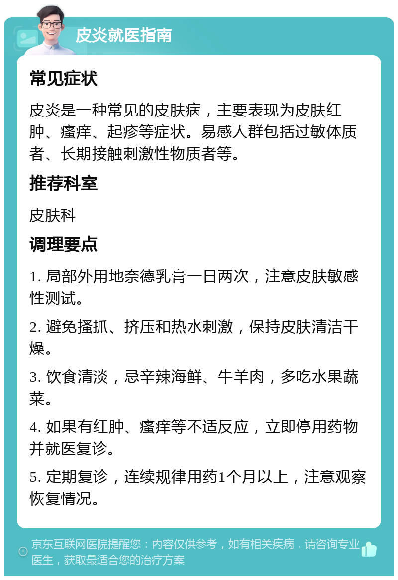 皮炎就医指南 常见症状 皮炎是一种常见的皮肤病，主要表现为皮肤红肿、瘙痒、起疹等症状。易感人群包括过敏体质者、长期接触刺激性物质者等。 推荐科室 皮肤科 调理要点 1. 局部外用地奈德乳膏一日两次，注意皮肤敏感性测试。 2. 避免搔抓、挤压和热水刺激，保持皮肤清洁干燥。 3. 饮食清淡，忌辛辣海鲜、牛羊肉，多吃水果蔬菜。 4. 如果有红肿、瘙痒等不适反应，立即停用药物并就医复诊。 5. 定期复诊，连续规律用药1个月以上，注意观察恢复情况。