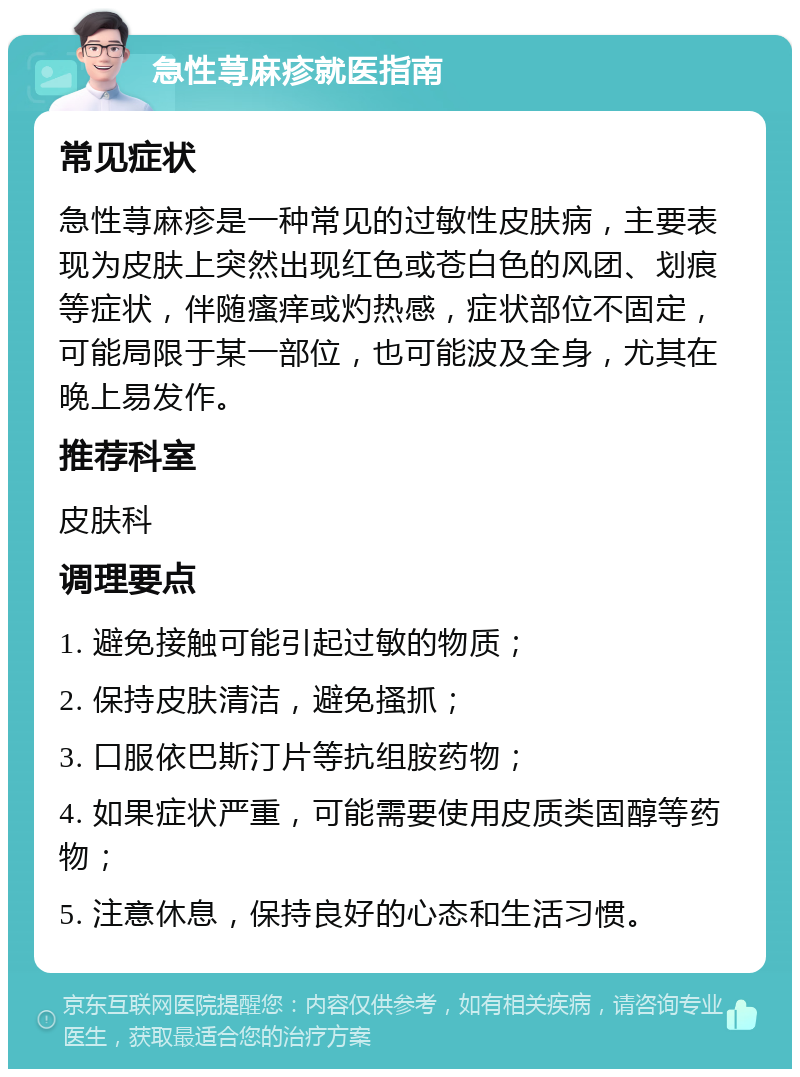 急性荨麻疹就医指南 常见症状 急性荨麻疹是一种常见的过敏性皮肤病，主要表现为皮肤上突然出现红色或苍白色的风团、划痕等症状，伴随瘙痒或灼热感，症状部位不固定，可能局限于某一部位，也可能波及全身，尤其在晚上易发作。 推荐科室 皮肤科 调理要点 1. 避免接触可能引起过敏的物质； 2. 保持皮肤清洁，避免搔抓； 3. 口服依巴斯汀片等抗组胺药物； 4. 如果症状严重，可能需要使用皮质类固醇等药物； 5. 注意休息，保持良好的心态和生活习惯。