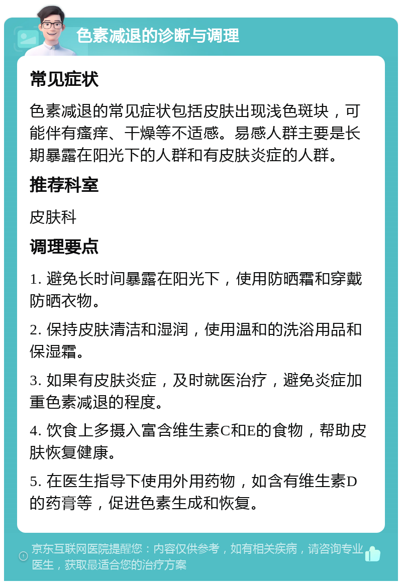 色素减退的诊断与调理 常见症状 色素减退的常见症状包括皮肤出现浅色斑块，可能伴有瘙痒、干燥等不适感。易感人群主要是长期暴露在阳光下的人群和有皮肤炎症的人群。 推荐科室 皮肤科 调理要点 1. 避免长时间暴露在阳光下，使用防晒霜和穿戴防晒衣物。 2. 保持皮肤清洁和湿润，使用温和的洗浴用品和保湿霜。 3. 如果有皮肤炎症，及时就医治疗，避免炎症加重色素减退的程度。 4. 饮食上多摄入富含维生素C和E的食物，帮助皮肤恢复健康。 5. 在医生指导下使用外用药物，如含有维生素D的药膏等，促进色素生成和恢复。