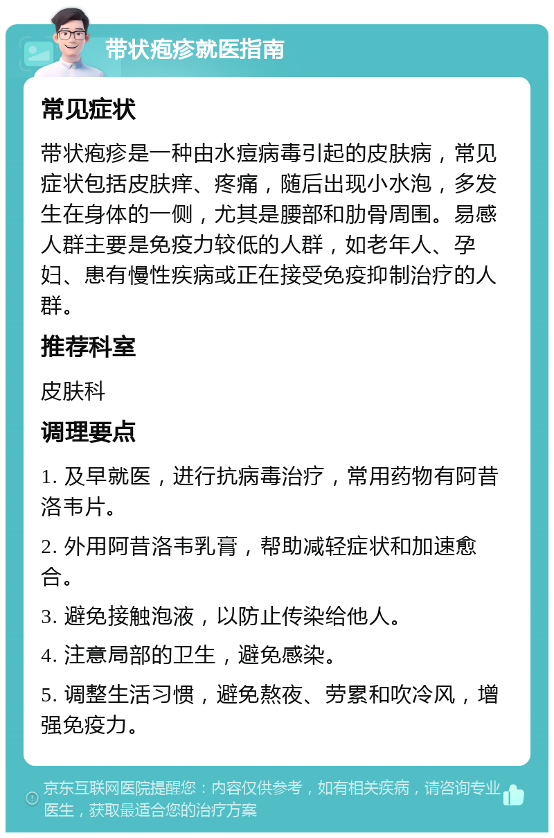 带状疱疹就医指南 常见症状 带状疱疹是一种由水痘病毒引起的皮肤病，常见症状包括皮肤痒、疼痛，随后出现小水泡，多发生在身体的一侧，尤其是腰部和肋骨周围。易感人群主要是免疫力较低的人群，如老年人、孕妇、患有慢性疾病或正在接受免疫抑制治疗的人群。 推荐科室 皮肤科 调理要点 1. 及早就医，进行抗病毒治疗，常用药物有阿昔洛韦片。 2. 外用阿昔洛韦乳膏，帮助减轻症状和加速愈合。 3. 避免接触泡液，以防止传染给他人。 4. 注意局部的卫生，避免感染。 5. 调整生活习惯，避免熬夜、劳累和吹冷风，增强免疫力。