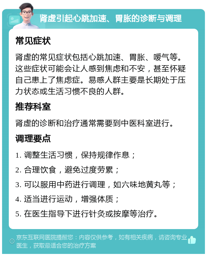 肾虚引起心跳加速、胃胀的诊断与调理 常见症状 肾虚的常见症状包括心跳加速、胃胀、嗳气等。这些症状可能会让人感到焦虑和不安，甚至怀疑自己患上了焦虑症。易感人群主要是长期处于压力状态或生活习惯不良的人群。 推荐科室 肾虚的诊断和治疗通常需要到中医科室进行。 调理要点 1. 调整生活习惯，保持规律作息； 2. 合理饮食，避免过度劳累； 3. 可以服用中药进行调理，如六味地黄丸等； 4. 适当进行运动，增强体质； 5. 在医生指导下进行针灸或按摩等治疗。