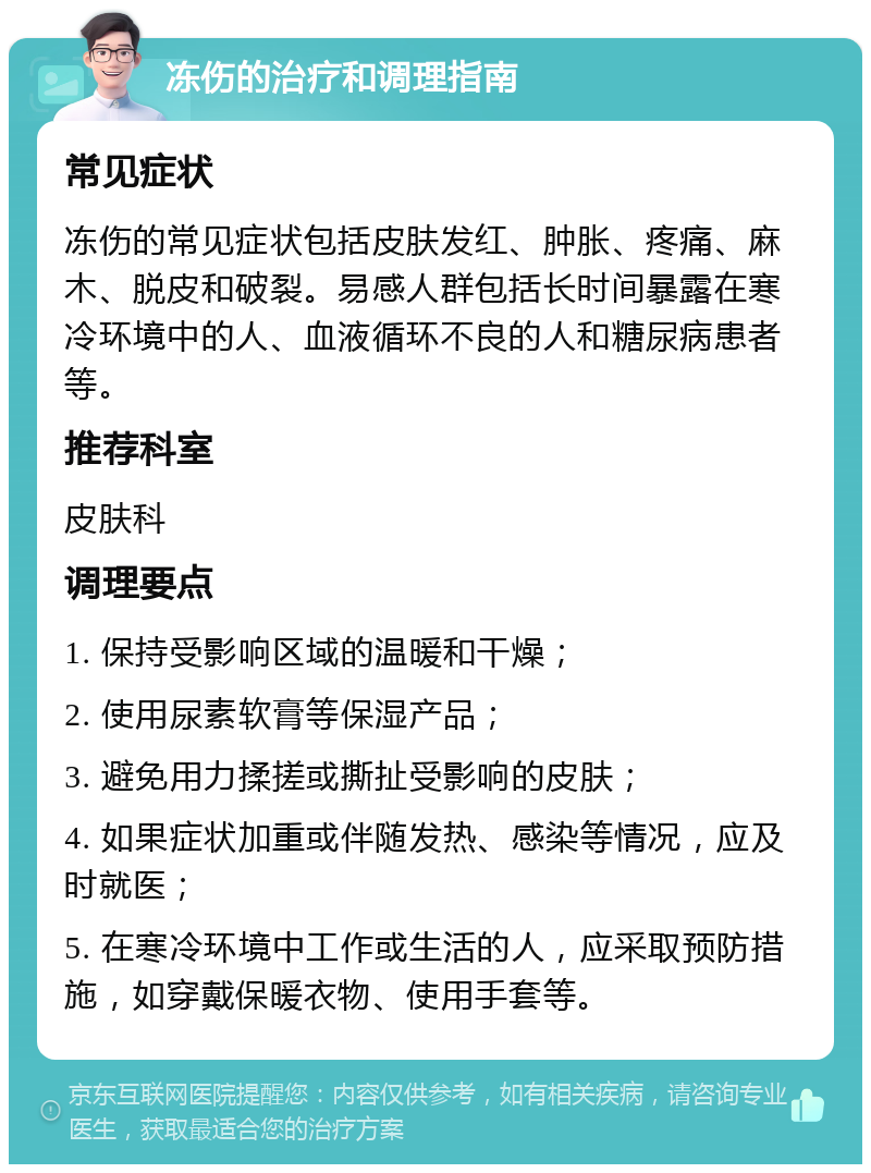 冻伤的治疗和调理指南 常见症状 冻伤的常见症状包括皮肤发红、肿胀、疼痛、麻木、脱皮和破裂。易感人群包括长时间暴露在寒冷环境中的人、血液循环不良的人和糖尿病患者等。 推荐科室 皮肤科 调理要点 1. 保持受影响区域的温暖和干燥； 2. 使用尿素软膏等保湿产品； 3. 避免用力揉搓或撕扯受影响的皮肤； 4. 如果症状加重或伴随发热、感染等情况，应及时就医； 5. 在寒冷环境中工作或生活的人，应采取预防措施，如穿戴保暖衣物、使用手套等。