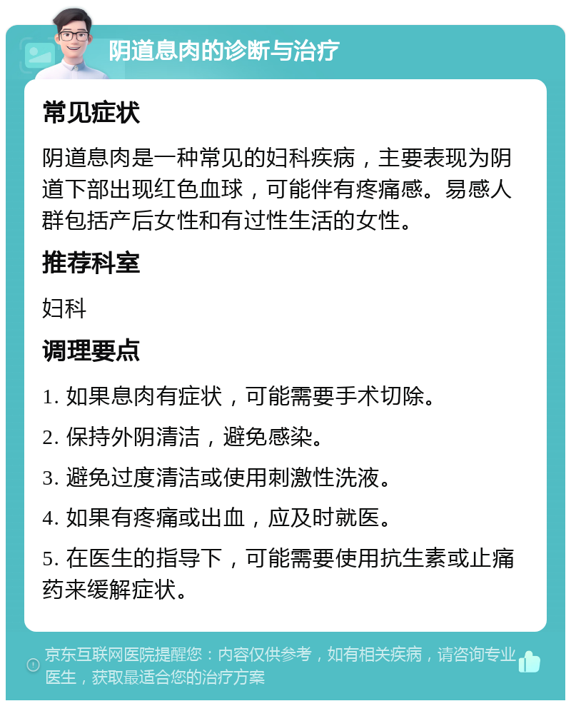 阴道息肉的诊断与治疗 常见症状 阴道息肉是一种常见的妇科疾病，主要表现为阴道下部出现红色血球，可能伴有疼痛感。易感人群包括产后女性和有过性生活的女性。 推荐科室 妇科 调理要点 1. 如果息肉有症状，可能需要手术切除。 2. 保持外阴清洁，避免感染。 3. 避免过度清洁或使用刺激性洗液。 4. 如果有疼痛或出血，应及时就医。 5. 在医生的指导下，可能需要使用抗生素或止痛药来缓解症状。