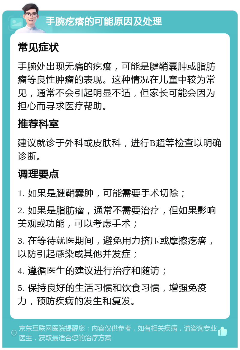 手腕疙瘩的可能原因及处理 常见症状 手腕处出现无痛的疙瘩，可能是腱鞘囊肿或脂肪瘤等良性肿瘤的表现。这种情况在儿童中较为常见，通常不会引起明显不适，但家长可能会因为担心而寻求医疗帮助。 推荐科室 建议就诊于外科或皮肤科，进行B超等检查以明确诊断。 调理要点 1. 如果是腱鞘囊肿，可能需要手术切除； 2. 如果是脂肪瘤，通常不需要治疗，但如果影响美观或功能，可以考虑手术； 3. 在等待就医期间，避免用力挤压或摩擦疙瘩，以防引起感染或其他并发症； 4. 遵循医生的建议进行治疗和随访； 5. 保持良好的生活习惯和饮食习惯，增强免疫力，预防疾病的发生和复发。