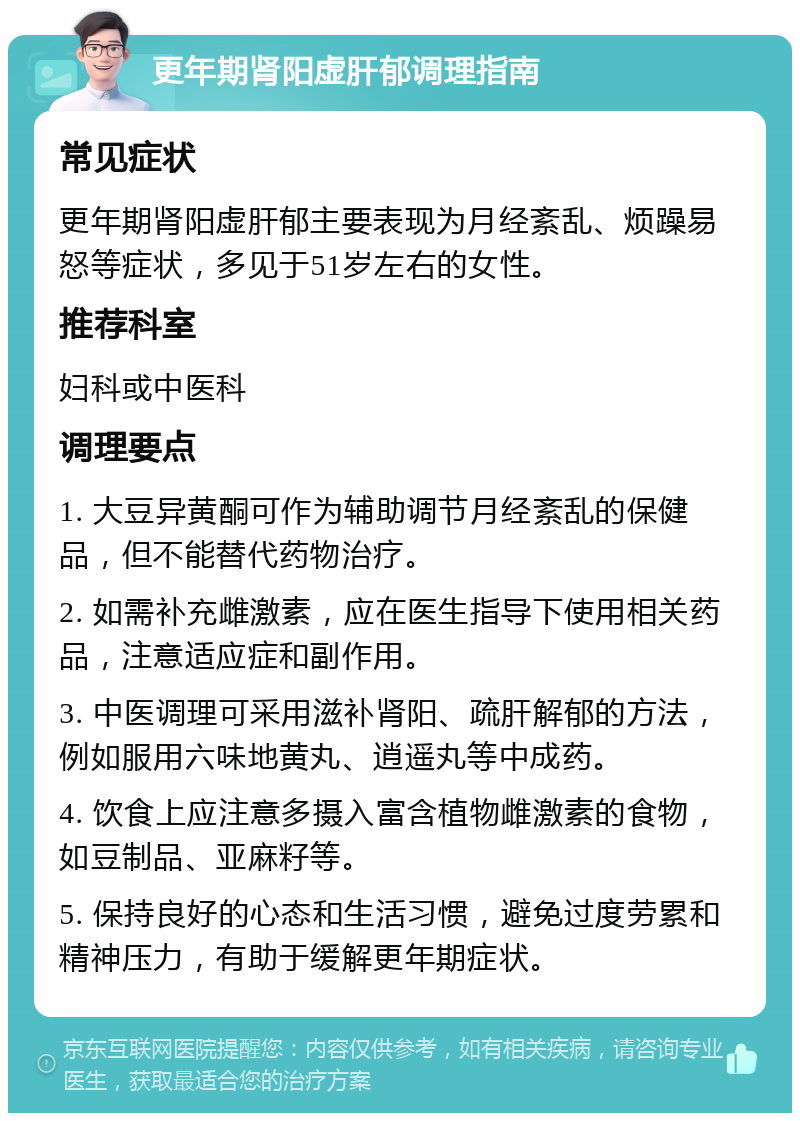 更年期肾阳虚肝郁调理指南 常见症状 更年期肾阳虚肝郁主要表现为月经紊乱、烦躁易怒等症状，多见于51岁左右的女性。 推荐科室 妇科或中医科 调理要点 1. 大豆异黄酮可作为辅助调节月经紊乱的保健品，但不能替代药物治疗。 2. 如需补充雌激素，应在医生指导下使用相关药品，注意适应症和副作用。 3. 中医调理可采用滋补肾阳、疏肝解郁的方法，例如服用六味地黄丸、逍遥丸等中成药。 4. 饮食上应注意多摄入富含植物雌激素的食物，如豆制品、亚麻籽等。 5. 保持良好的心态和生活习惯，避免过度劳累和精神压力，有助于缓解更年期症状。