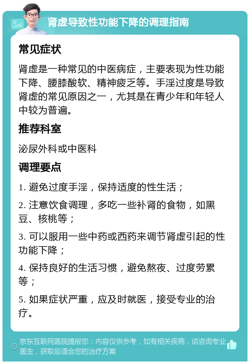 肾虚导致性功能下降的调理指南 常见症状 肾虚是一种常见的中医病症，主要表现为性功能下降、腰膝酸软、精神疲乏等。手淫过度是导致肾虚的常见原因之一，尤其是在青少年和年轻人中较为普遍。 推荐科室 泌尿外科或中医科 调理要点 1. 避免过度手淫，保持适度的性生活； 2. 注意饮食调理，多吃一些补肾的食物，如黑豆、核桃等； 3. 可以服用一些中药或西药来调节肾虚引起的性功能下降； 4. 保持良好的生活习惯，避免熬夜、过度劳累等； 5. 如果症状严重，应及时就医，接受专业的治疗。