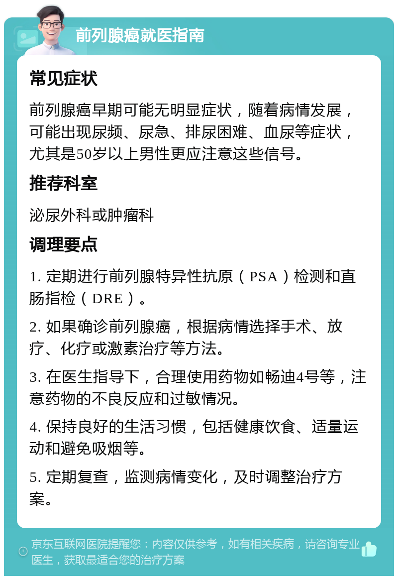 前列腺癌就医指南 常见症状 前列腺癌早期可能无明显症状，随着病情发展，可能出现尿频、尿急、排尿困难、血尿等症状，尤其是50岁以上男性更应注意这些信号。 推荐科室 泌尿外科或肿瘤科 调理要点 1. 定期进行前列腺特异性抗原（PSA）检测和直肠指检（DRE）。 2. 如果确诊前列腺癌，根据病情选择手术、放疗、化疗或激素治疗等方法。 3. 在医生指导下，合理使用药物如畅迪4号等，注意药物的不良反应和过敏情况。 4. 保持良好的生活习惯，包括健康饮食、适量运动和避免吸烟等。 5. 定期复查，监测病情变化，及时调整治疗方案。