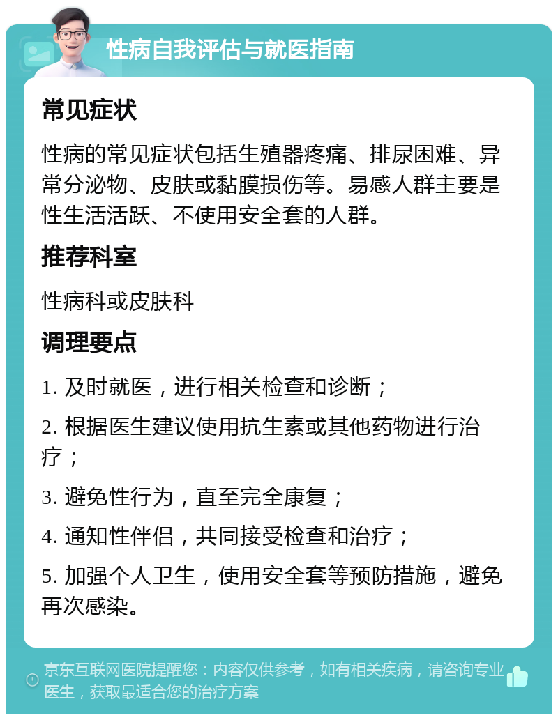 性病自我评估与就医指南 常见症状 性病的常见症状包括生殖器疼痛、排尿困难、异常分泌物、皮肤或黏膜损伤等。易感人群主要是性生活活跃、不使用安全套的人群。 推荐科室 性病科或皮肤科 调理要点 1. 及时就医，进行相关检查和诊断； 2. 根据医生建议使用抗生素或其他药物进行治疗； 3. 避免性行为，直至完全康复； 4. 通知性伴侣，共同接受检查和治疗； 5. 加强个人卫生，使用安全套等预防措施，避免再次感染。