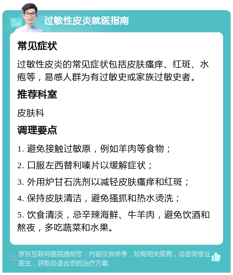 过敏性皮炎就医指南 常见症状 过敏性皮炎的常见症状包括皮肤瘙痒、红斑、水疱等，易感人群为有过敏史或家族过敏史者。 推荐科室 皮肤科 调理要点 1. 避免接触过敏原，例如羊肉等食物； 2. 口服左西替利嗪片以缓解症状； 3. 外用炉甘石洗剂以减轻皮肤瘙痒和红斑； 4. 保持皮肤清洁，避免搔抓和热水烫洗； 5. 饮食清淡，忌辛辣海鲜、牛羊肉，避免饮酒和熬夜，多吃蔬菜和水果。