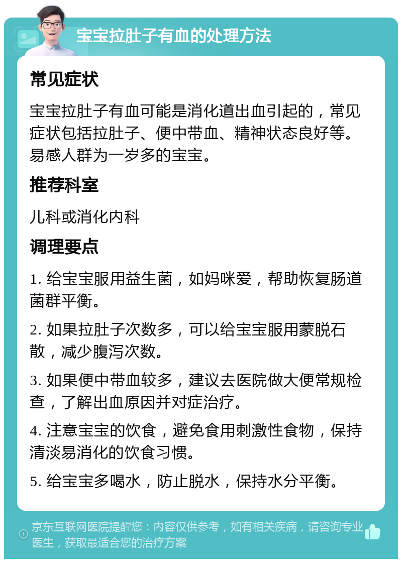 宝宝拉肚子有血的处理方法 常见症状 宝宝拉肚子有血可能是消化道出血引起的，常见症状包括拉肚子、便中带血、精神状态良好等。易感人群为一岁多的宝宝。 推荐科室 儿科或消化内科 调理要点 1. 给宝宝服用益生菌，如妈咪爱，帮助恢复肠道菌群平衡。 2. 如果拉肚子次数多，可以给宝宝服用蒙脱石散，减少腹泻次数。 3. 如果便中带血较多，建议去医院做大便常规检查，了解出血原因并对症治疗。 4. 注意宝宝的饮食，避免食用刺激性食物，保持清淡易消化的饮食习惯。 5. 给宝宝多喝水，防止脱水，保持水分平衡。