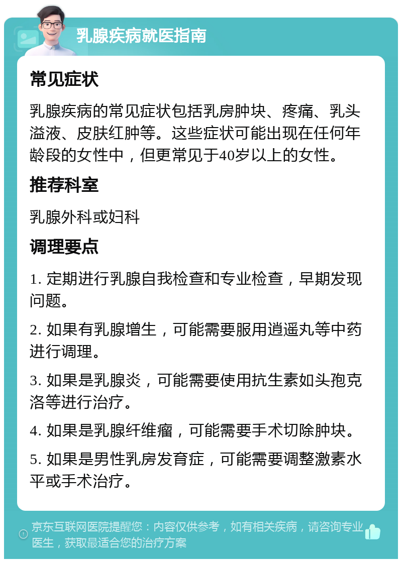 乳腺疾病就医指南 常见症状 乳腺疾病的常见症状包括乳房肿块、疼痛、乳头溢液、皮肤红肿等。这些症状可能出现在任何年龄段的女性中，但更常见于40岁以上的女性。 推荐科室 乳腺外科或妇科 调理要点 1. 定期进行乳腺自我检查和专业检查，早期发现问题。 2. 如果有乳腺增生，可能需要服用逍遥丸等中药进行调理。 3. 如果是乳腺炎，可能需要使用抗生素如头孢克洛等进行治疗。 4. 如果是乳腺纤维瘤，可能需要手术切除肿块。 5. 如果是男性乳房发育症，可能需要调整激素水平或手术治疗。