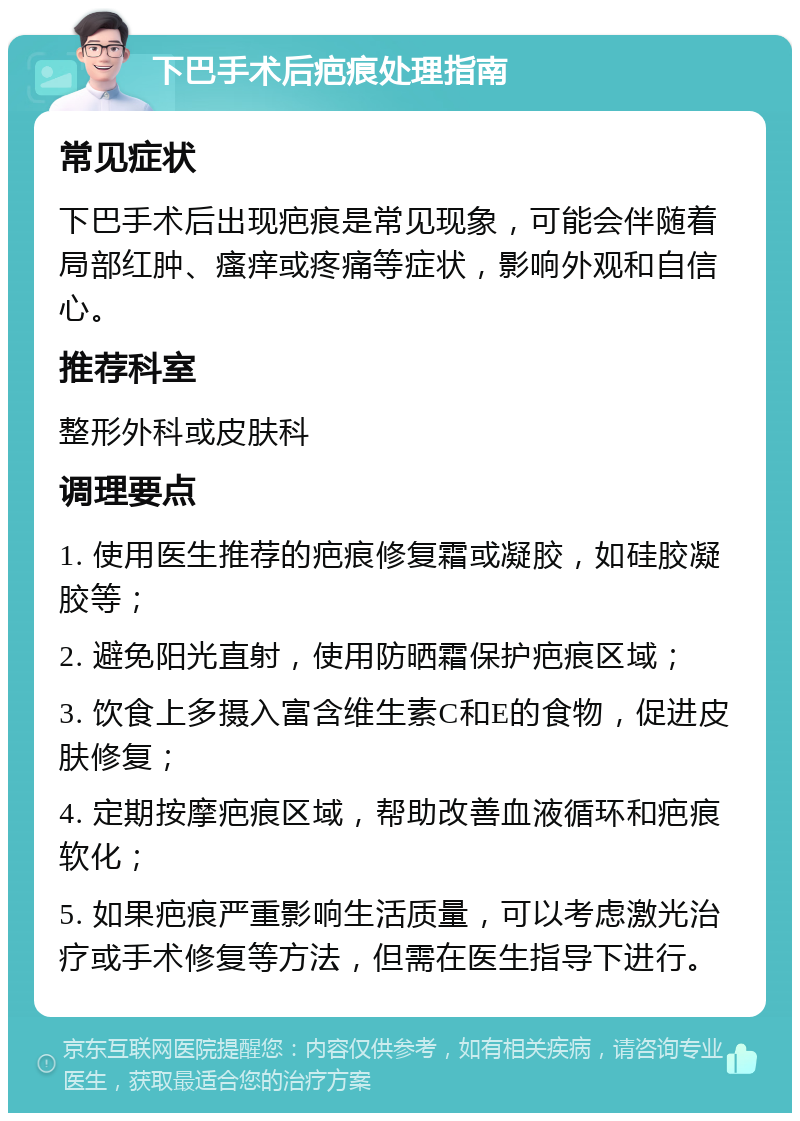 下巴手术后疤痕处理指南 常见症状 下巴手术后出现疤痕是常见现象，可能会伴随着局部红肿、瘙痒或疼痛等症状，影响外观和自信心。 推荐科室 整形外科或皮肤科 调理要点 1. 使用医生推荐的疤痕修复霜或凝胶，如硅胶凝胶等； 2. 避免阳光直射，使用防晒霜保护疤痕区域； 3. 饮食上多摄入富含维生素C和E的食物，促进皮肤修复； 4. 定期按摩疤痕区域，帮助改善血液循环和疤痕软化； 5. 如果疤痕严重影响生活质量，可以考虑激光治疗或手术修复等方法，但需在医生指导下进行。