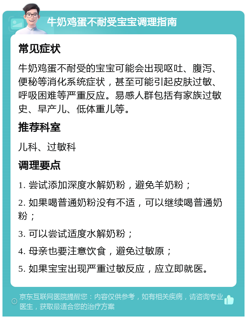 牛奶鸡蛋不耐受宝宝调理指南 常见症状 牛奶鸡蛋不耐受的宝宝可能会出现呕吐、腹泻、便秘等消化系统症状，甚至可能引起皮肤过敏、呼吸困难等严重反应。易感人群包括有家族过敏史、早产儿、低体重儿等。 推荐科室 儿科、过敏科 调理要点 1. 尝试添加深度水解奶粉，避免羊奶粉； 2. 如果喝普通奶粉没有不适，可以继续喝普通奶粉； 3. 可以尝试适度水解奶粉； 4. 母亲也要注意饮食，避免过敏原； 5. 如果宝宝出现严重过敏反应，应立即就医。