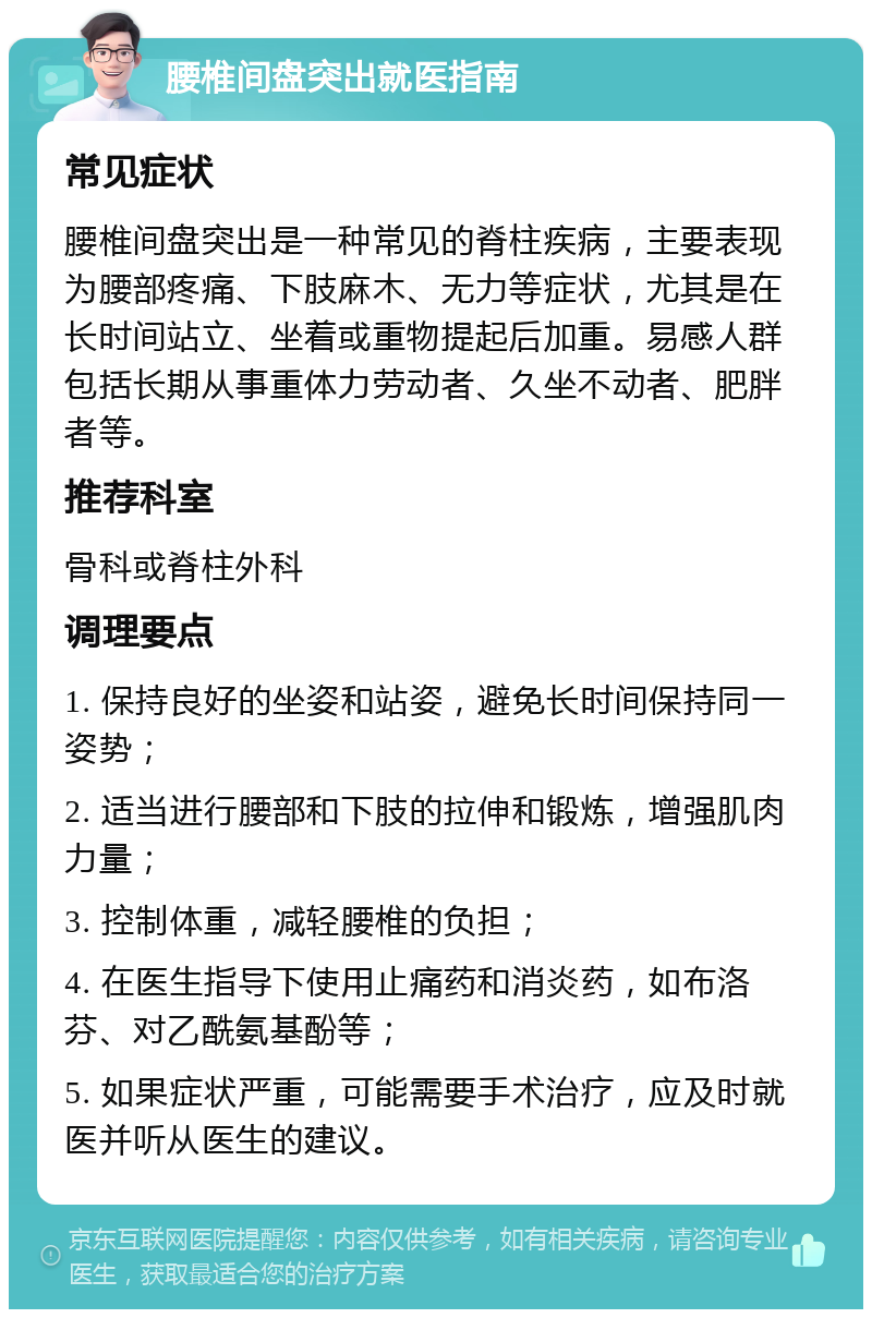 腰椎间盘突出就医指南 常见症状 腰椎间盘突出是一种常见的脊柱疾病，主要表现为腰部疼痛、下肢麻木、无力等症状，尤其是在长时间站立、坐着或重物提起后加重。易感人群包括长期从事重体力劳动者、久坐不动者、肥胖者等。 推荐科室 骨科或脊柱外科 调理要点 1. 保持良好的坐姿和站姿，避免长时间保持同一姿势； 2. 适当进行腰部和下肢的拉伸和锻炼，增强肌肉力量； 3. 控制体重，减轻腰椎的负担； 4. 在医生指导下使用止痛药和消炎药，如布洛芬、对乙酰氨基酚等； 5. 如果症状严重，可能需要手术治疗，应及时就医并听从医生的建议。