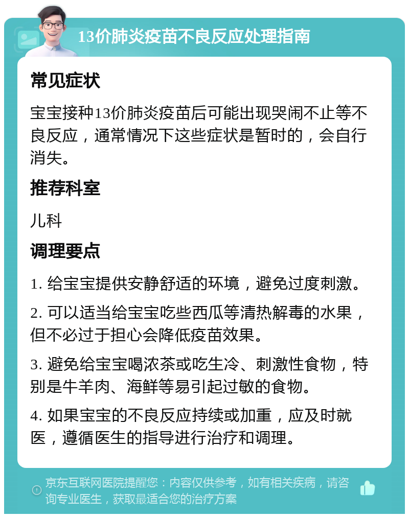 13价肺炎疫苗不良反应处理指南 常见症状 宝宝接种13价肺炎疫苗后可能出现哭闹不止等不良反应，通常情况下这些症状是暂时的，会自行消失。 推荐科室 儿科 调理要点 1. 给宝宝提供安静舒适的环境，避免过度刺激。 2. 可以适当给宝宝吃些西瓜等清热解毒的水果，但不必过于担心会降低疫苗效果。 3. 避免给宝宝喝浓茶或吃生冷、刺激性食物，特别是牛羊肉、海鲜等易引起过敏的食物。 4. 如果宝宝的不良反应持续或加重，应及时就医，遵循医生的指导进行治疗和调理。