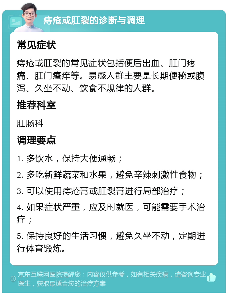 痔疮或肛裂的诊断与调理 常见症状 痔疮或肛裂的常见症状包括便后出血、肛门疼痛、肛门瘙痒等。易感人群主要是长期便秘或腹泻、久坐不动、饮食不规律的人群。 推荐科室 肛肠科 调理要点 1. 多饮水，保持大便通畅； 2. 多吃新鲜蔬菜和水果，避免辛辣刺激性食物； 3. 可以使用痔疮膏或肛裂膏进行局部治疗； 4. 如果症状严重，应及时就医，可能需要手术治疗； 5. 保持良好的生活习惯，避免久坐不动，定期进行体育锻炼。