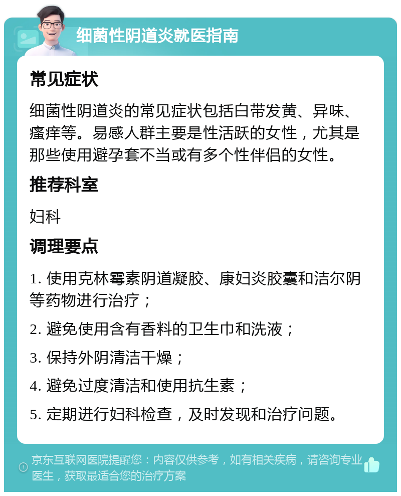 细菌性阴道炎就医指南 常见症状 细菌性阴道炎的常见症状包括白带发黄、异味、瘙痒等。易感人群主要是性活跃的女性，尤其是那些使用避孕套不当或有多个性伴侣的女性。 推荐科室 妇科 调理要点 1. 使用克林霉素阴道凝胶、康妇炎胶囊和洁尔阴等药物进行治疗； 2. 避免使用含有香料的卫生巾和洗液； 3. 保持外阴清洁干燥； 4. 避免过度清洁和使用抗生素； 5. 定期进行妇科检查，及时发现和治疗问题。