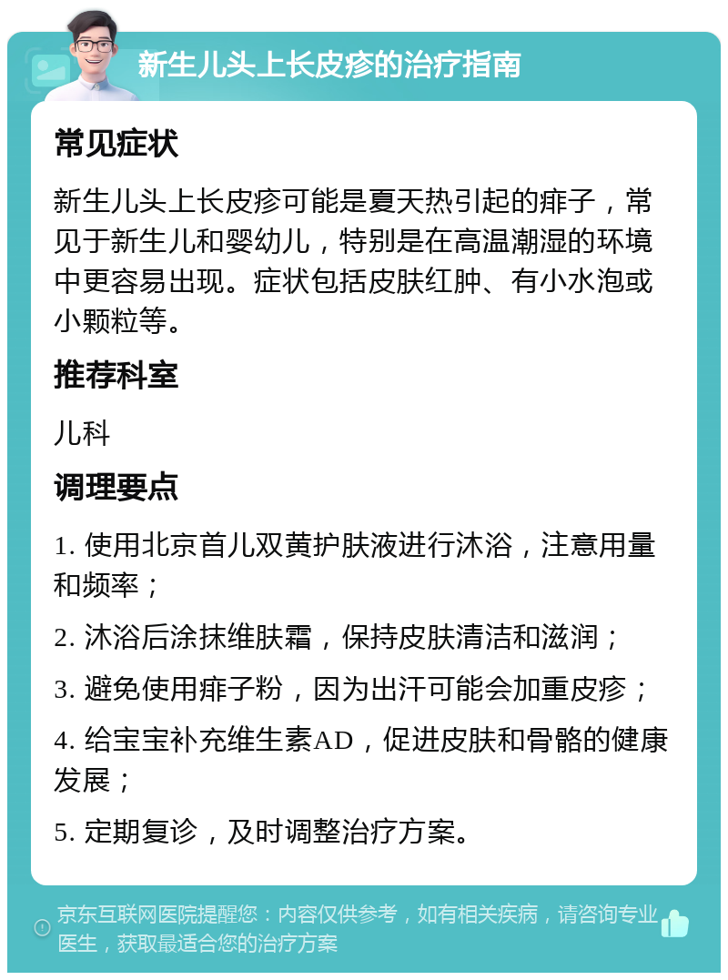 新生儿头上长皮疹的治疗指南 常见症状 新生儿头上长皮疹可能是夏天热引起的痱子，常见于新生儿和婴幼儿，特别是在高温潮湿的环境中更容易出现。症状包括皮肤红肿、有小水泡或小颗粒等。 推荐科室 儿科 调理要点 1. 使用北京首儿双黄护肤液进行沐浴，注意用量和频率； 2. 沐浴后涂抹维肤霜，保持皮肤清洁和滋润； 3. 避免使用痱子粉，因为出汗可能会加重皮疹； 4. 给宝宝补充维生素AD，促进皮肤和骨骼的健康发展； 5. 定期复诊，及时调整治疗方案。