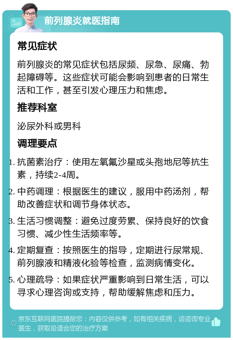 前列腺炎就医指南 常见症状 前列腺炎的常见症状包括尿频、尿急、尿痛、勃起障碍等。这些症状可能会影响到患者的日常生活和工作，甚至引发心理压力和焦虑。 推荐科室 泌尿外科或男科 调理要点 抗菌素治疗：使用左氧氟沙星或头孢地尼等抗生素，持续2-4周。 中药调理：根据医生的建议，服用中药汤剂，帮助改善症状和调节身体状态。 生活习惯调整：避免过度劳累、保持良好的饮食习惯、减少性生活频率等。 定期复查：按照医生的指导，定期进行尿常规、前列腺液和精液化验等检查，监测病情变化。 心理疏导：如果症状严重影响到日常生活，可以寻求心理咨询或支持，帮助缓解焦虑和压力。