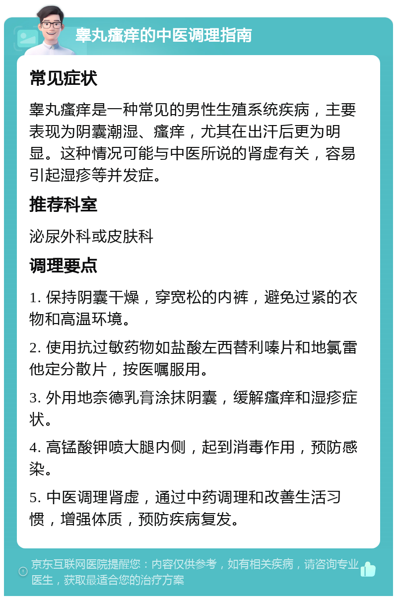 睾丸瘙痒的中医调理指南 常见症状 睾丸瘙痒是一种常见的男性生殖系统疾病，主要表现为阴囊潮湿、瘙痒，尤其在出汗后更为明显。这种情况可能与中医所说的肾虚有关，容易引起湿疹等并发症。 推荐科室 泌尿外科或皮肤科 调理要点 1. 保持阴囊干燥，穿宽松的内裤，避免过紧的衣物和高温环境。 2. 使用抗过敏药物如盐酸左西替利嗪片和地氯雷他定分散片，按医嘱服用。 3. 外用地奈德乳膏涂抹阴囊，缓解瘙痒和湿疹症状。 4. 高锰酸钾喷大腿内侧，起到消毒作用，预防感染。 5. 中医调理肾虚，通过中药调理和改善生活习惯，增强体质，预防疾病复发。