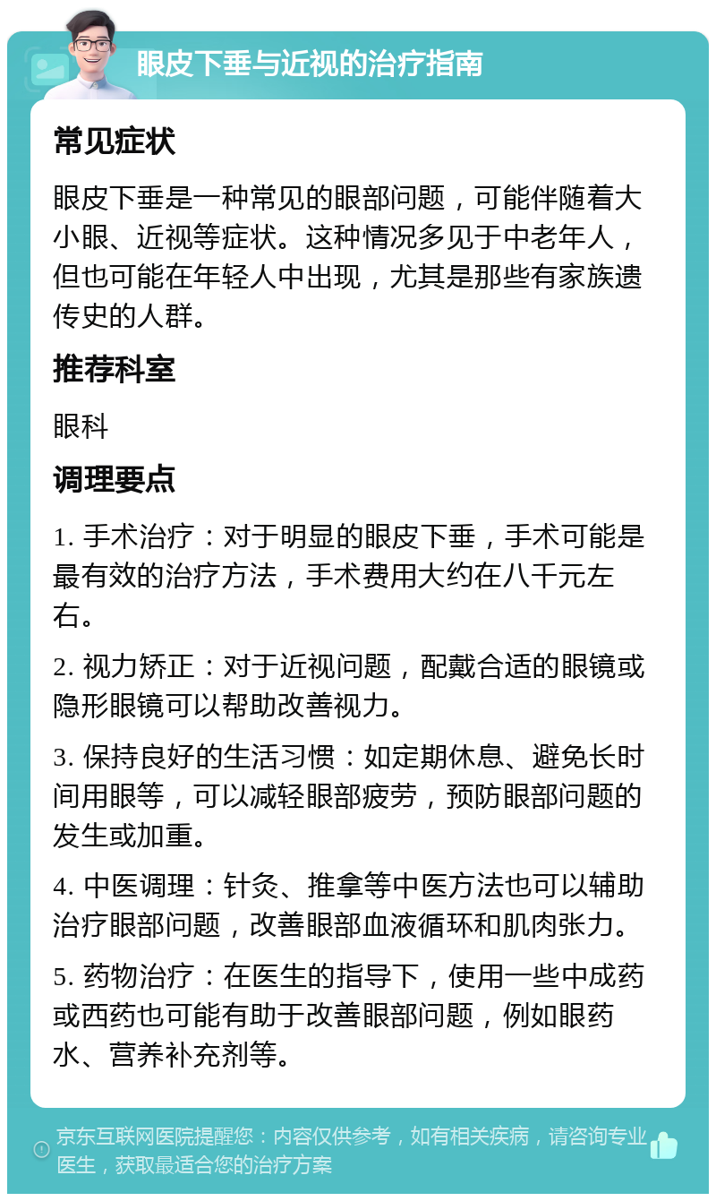 眼皮下垂与近视的治疗指南 常见症状 眼皮下垂是一种常见的眼部问题，可能伴随着大小眼、近视等症状。这种情况多见于中老年人，但也可能在年轻人中出现，尤其是那些有家族遗传史的人群。 推荐科室 眼科 调理要点 1. 手术治疗：对于明显的眼皮下垂，手术可能是最有效的治疗方法，手术费用大约在八千元左右。 2. 视力矫正：对于近视问题，配戴合适的眼镜或隐形眼镜可以帮助改善视力。 3. 保持良好的生活习惯：如定期休息、避免长时间用眼等，可以减轻眼部疲劳，预防眼部问题的发生或加重。 4. 中医调理：针灸、推拿等中医方法也可以辅助治疗眼部问题，改善眼部血液循环和肌肉张力。 5. 药物治疗：在医生的指导下，使用一些中成药或西药也可能有助于改善眼部问题，例如眼药水、营养补充剂等。