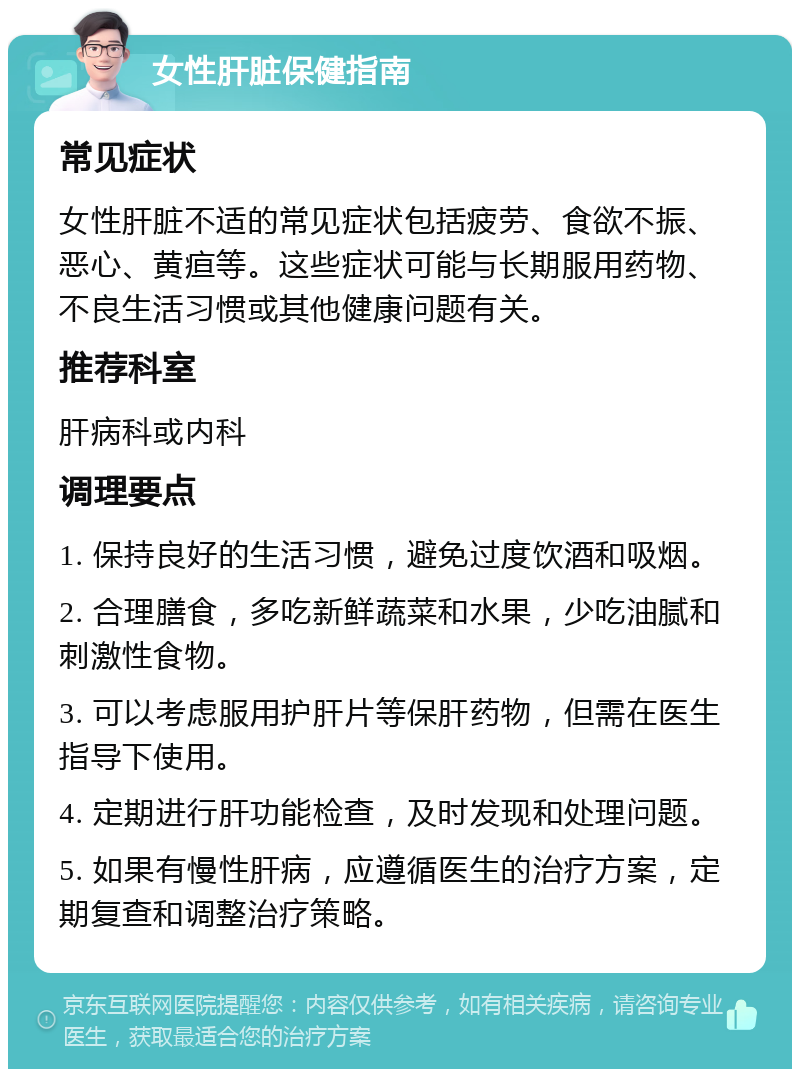 女性肝脏保健指南 常见症状 女性肝脏不适的常见症状包括疲劳、食欲不振、恶心、黄疸等。这些症状可能与长期服用药物、不良生活习惯或其他健康问题有关。 推荐科室 肝病科或内科 调理要点 1. 保持良好的生活习惯，避免过度饮酒和吸烟。 2. 合理膳食，多吃新鲜蔬菜和水果，少吃油腻和刺激性食物。 3. 可以考虑服用护肝片等保肝药物，但需在医生指导下使用。 4. 定期进行肝功能检查，及时发现和处理问题。 5. 如果有慢性肝病，应遵循医生的治疗方案，定期复查和调整治疗策略。