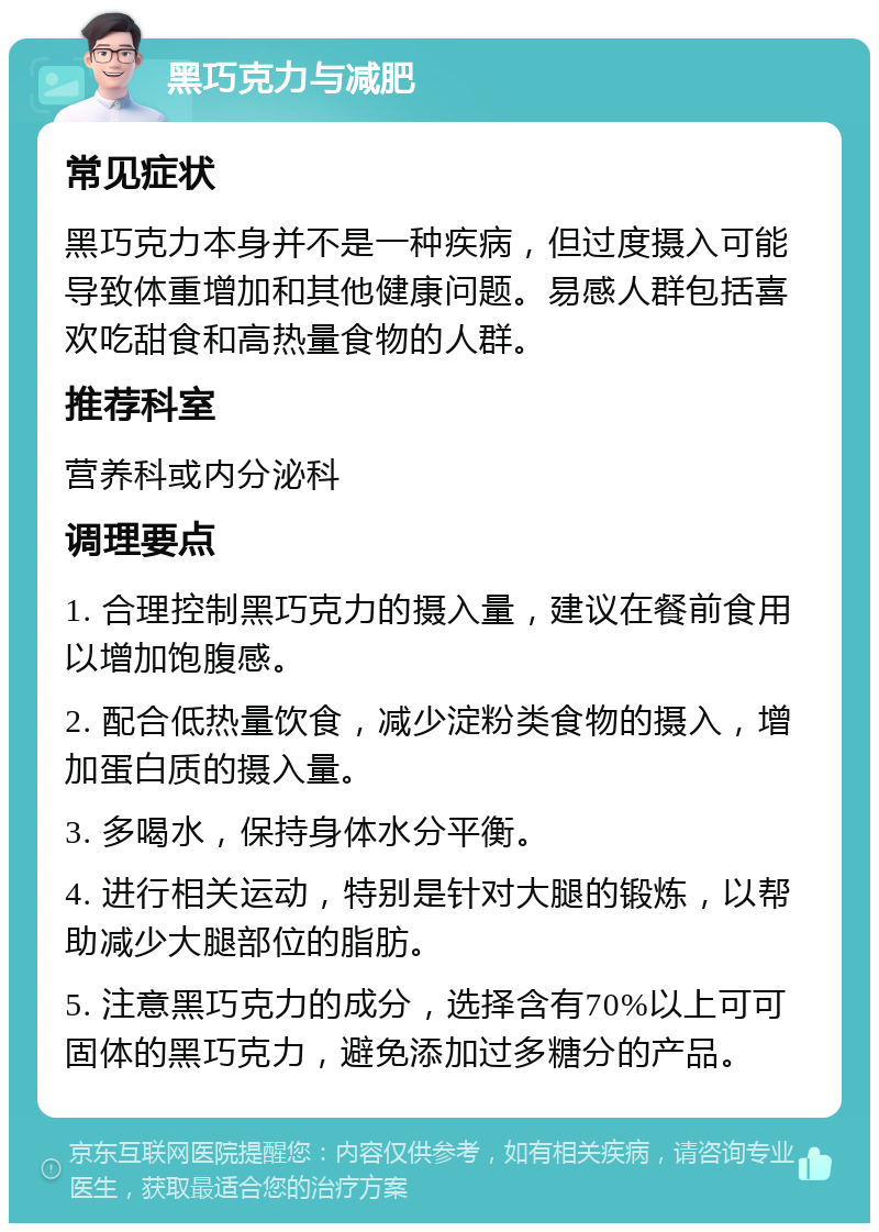 黑巧克力与减肥 常见症状 黑巧克力本身并不是一种疾病，但过度摄入可能导致体重增加和其他健康问题。易感人群包括喜欢吃甜食和高热量食物的人群。 推荐科室 营养科或内分泌科 调理要点 1. 合理控制黑巧克力的摄入量，建议在餐前食用以增加饱腹感。 2. 配合低热量饮食，减少淀粉类食物的摄入，增加蛋白质的摄入量。 3. 多喝水，保持身体水分平衡。 4. 进行相关运动，特别是针对大腿的锻炼，以帮助减少大腿部位的脂肪。 5. 注意黑巧克力的成分，选择含有70%以上可可固体的黑巧克力，避免添加过多糖分的产品。