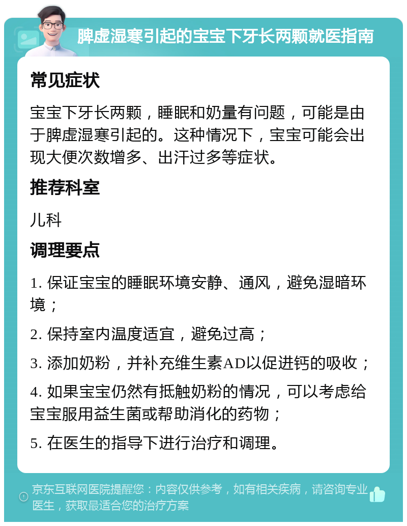 脾虚湿寒引起的宝宝下牙长两颗就医指南 常见症状 宝宝下牙长两颗，睡眠和奶量有问题，可能是由于脾虚湿寒引起的。这种情况下，宝宝可能会出现大便次数增多、出汗过多等症状。 推荐科室 儿科 调理要点 1. 保证宝宝的睡眠环境安静、通风，避免湿暗环境； 2. 保持室内温度适宜，避免过高； 3. 添加奶粉，并补充维生素AD以促进钙的吸收； 4. 如果宝宝仍然有抵触奶粉的情况，可以考虑给宝宝服用益生菌或帮助消化的药物； 5. 在医生的指导下进行治疗和调理。