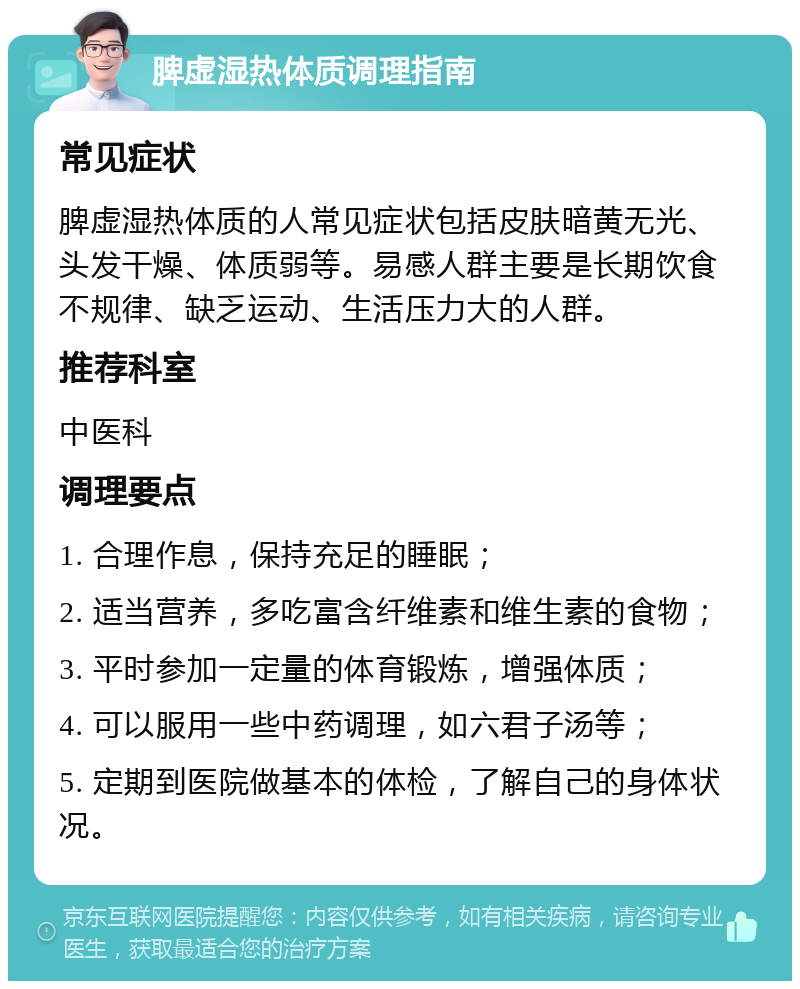 脾虚湿热体质调理指南 常见症状 脾虚湿热体质的人常见症状包括皮肤暗黄无光、头发干燥、体质弱等。易感人群主要是长期饮食不规律、缺乏运动、生活压力大的人群。 推荐科室 中医科 调理要点 1. 合理作息，保持充足的睡眠； 2. 适当营养，多吃富含纤维素和维生素的食物； 3. 平时参加一定量的体育锻炼，增强体质； 4. 可以服用一些中药调理，如六君子汤等； 5. 定期到医院做基本的体检，了解自己的身体状况。