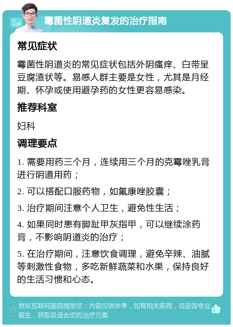 霉菌性阴道炎复发的治疗指南 常见症状 霉菌性阴道炎的常见症状包括外阴瘙痒、白带呈豆腐渣状等。易感人群主要是女性，尤其是月经期、怀孕或使用避孕药的女性更容易感染。 推荐科室 妇科 调理要点 1. 需要用药三个月，连续用三个月的克霉唑乳膏进行阴道用药； 2. 可以搭配口服药物，如氟康唑胶囊； 3. 治疗期间注意个人卫生，避免性生活； 4. 如果同时患有脚趾甲灰指甲，可以继续涂药膏，不影响阴道炎的治疗； 5. 在治疗期间，注意饮食调理，避免辛辣、油腻等刺激性食物，多吃新鲜蔬菜和水果，保持良好的生活习惯和心态。