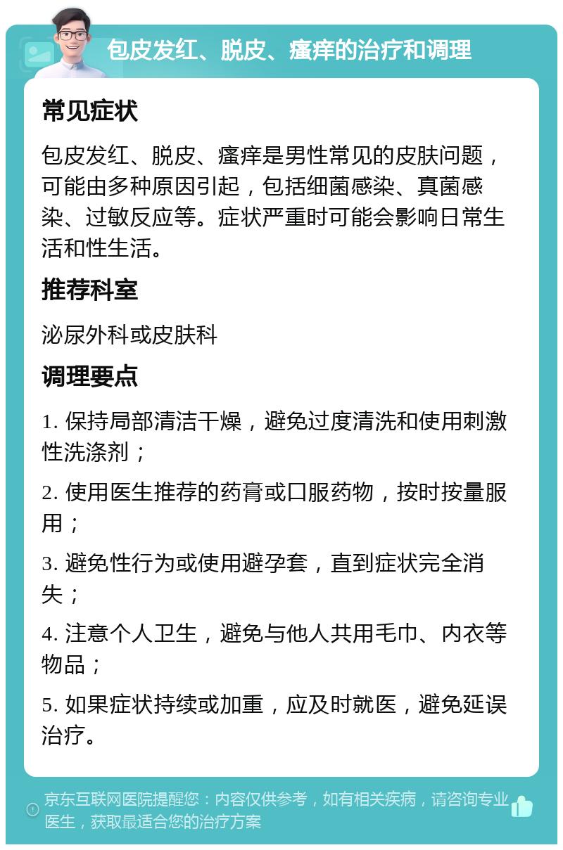 包皮发红、脱皮、瘙痒的治疗和调理 常见症状 包皮发红、脱皮、瘙痒是男性常见的皮肤问题，可能由多种原因引起，包括细菌感染、真菌感染、过敏反应等。症状严重时可能会影响日常生活和性生活。 推荐科室 泌尿外科或皮肤科 调理要点 1. 保持局部清洁干燥，避免过度清洗和使用刺激性洗涤剂； 2. 使用医生推荐的药膏或口服药物，按时按量服用； 3. 避免性行为或使用避孕套，直到症状完全消失； 4. 注意个人卫生，避免与他人共用毛巾、内衣等物品； 5. 如果症状持续或加重，应及时就医，避免延误治疗。