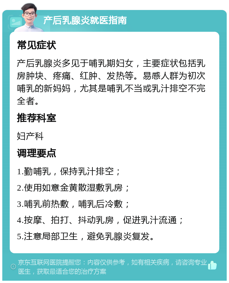 产后乳腺炎就医指南 常见症状 产后乳腺炎多见于哺乳期妇女，主要症状包括乳房肿块、疼痛、红肿、发热等。易感人群为初次哺乳的新妈妈，尤其是哺乳不当或乳汁排空不完全者。 推荐科室 妇产科 调理要点 1.勤哺乳，保持乳汁排空； 2.使用如意金黄散湿敷乳房； 3.哺乳前热敷，哺乳后冷敷； 4.按摩、拍打、抖动乳房，促进乳汁流通； 5.注意局部卫生，避免乳腺炎复发。