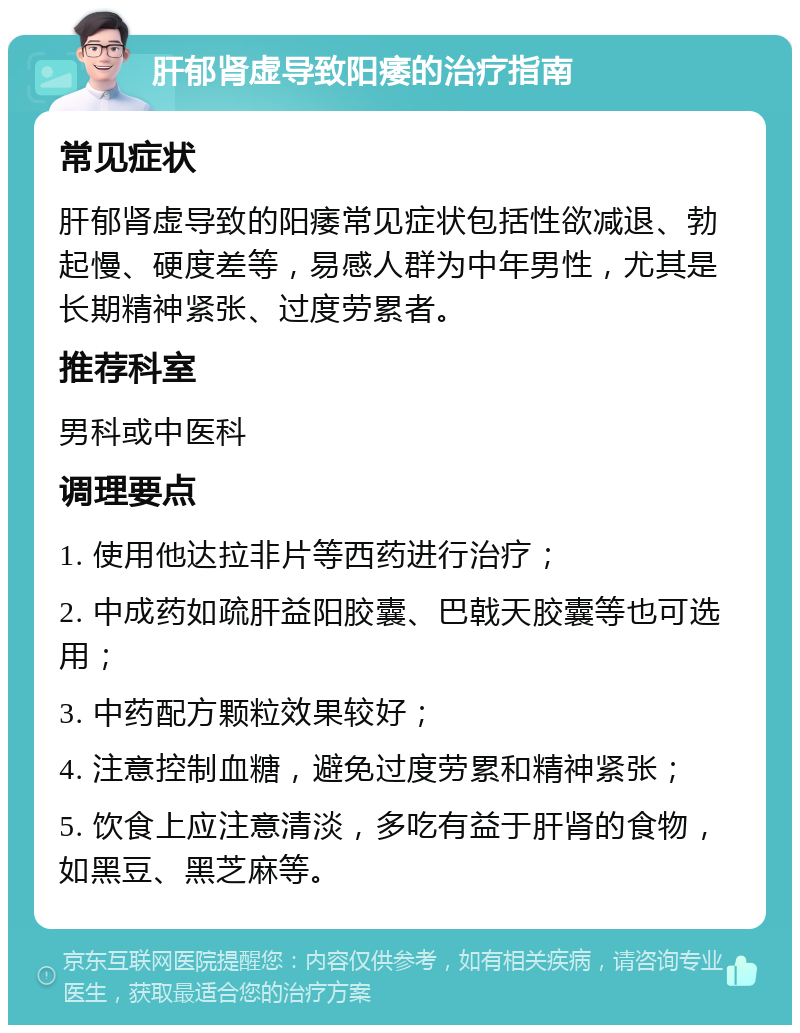 肝郁肾虚导致阳痿的治疗指南 常见症状 肝郁肾虚导致的阳痿常见症状包括性欲减退、勃起慢、硬度差等，易感人群为中年男性，尤其是长期精神紧张、过度劳累者。 推荐科室 男科或中医科 调理要点 1. 使用他达拉非片等西药进行治疗； 2. 中成药如疏肝益阳胶囊、巴戟天胶囊等也可选用； 3. 中药配方颗粒效果较好； 4. 注意控制血糖，避免过度劳累和精神紧张； 5. 饮食上应注意清淡，多吃有益于肝肾的食物，如黑豆、黑芝麻等。