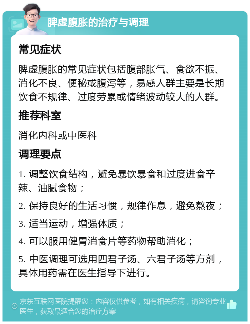 脾虚腹胀的治疗与调理 常见症状 脾虚腹胀的常见症状包括腹部胀气、食欲不振、消化不良、便秘或腹泻等，易感人群主要是长期饮食不规律、过度劳累或情绪波动较大的人群。 推荐科室 消化内科或中医科 调理要点 1. 调整饮食结构，避免暴饮暴食和过度进食辛辣、油腻食物； 2. 保持良好的生活习惯，规律作息，避免熬夜； 3. 适当运动，增强体质； 4. 可以服用健胃消食片等药物帮助消化； 5. 中医调理可选用四君子汤、六君子汤等方剂，具体用药需在医生指导下进行。