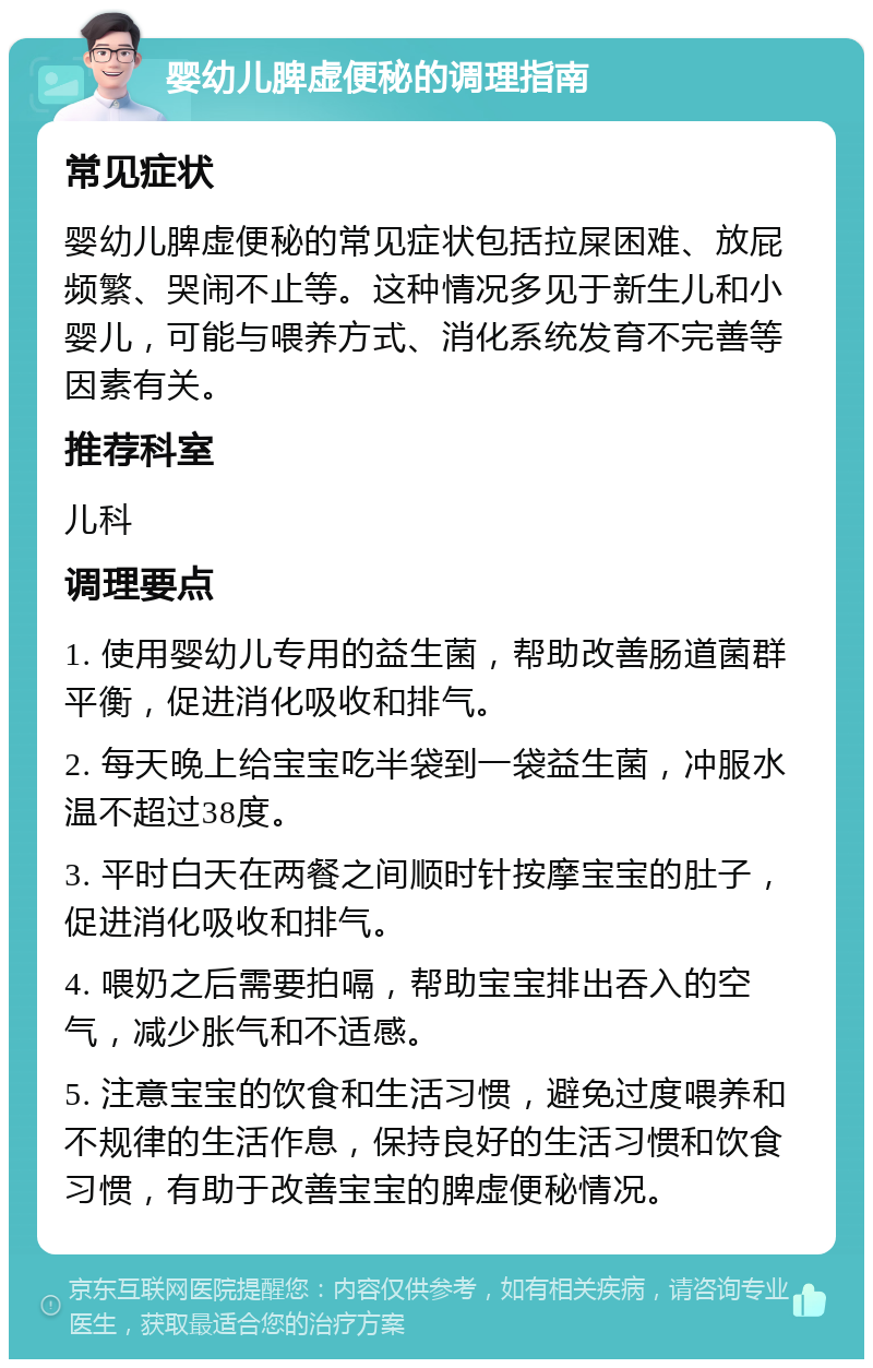 婴幼儿脾虚便秘的调理指南 常见症状 婴幼儿脾虚便秘的常见症状包括拉屎困难、放屁频繁、哭闹不止等。这种情况多见于新生儿和小婴儿，可能与喂养方式、消化系统发育不完善等因素有关。 推荐科室 儿科 调理要点 1. 使用婴幼儿专用的益生菌，帮助改善肠道菌群平衡，促进消化吸收和排气。 2. 每天晚上给宝宝吃半袋到一袋益生菌，冲服水温不超过38度。 3. 平时白天在两餐之间顺时针按摩宝宝的肚子，促进消化吸收和排气。 4. 喂奶之后需要拍嗝，帮助宝宝排出吞入的空气，减少胀气和不适感。 5. 注意宝宝的饮食和生活习惯，避免过度喂养和不规律的生活作息，保持良好的生活习惯和饮食习惯，有助于改善宝宝的脾虚便秘情况。