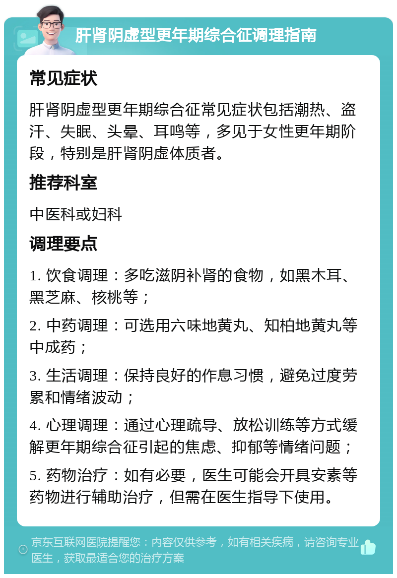 肝肾阴虚型更年期综合征调理指南 常见症状 肝肾阴虚型更年期综合征常见症状包括潮热、盗汗、失眠、头晕、耳鸣等，多见于女性更年期阶段，特别是肝肾阴虚体质者。 推荐科室 中医科或妇科 调理要点 1. 饮食调理：多吃滋阴补肾的食物，如黑木耳、黑芝麻、核桃等； 2. 中药调理：可选用六味地黄丸、知柏地黄丸等中成药； 3. 生活调理：保持良好的作息习惯，避免过度劳累和情绪波动； 4. 心理调理：通过心理疏导、放松训练等方式缓解更年期综合征引起的焦虑、抑郁等情绪问题； 5. 药物治疗：如有必要，医生可能会开具安素等药物进行辅助治疗，但需在医生指导下使用。