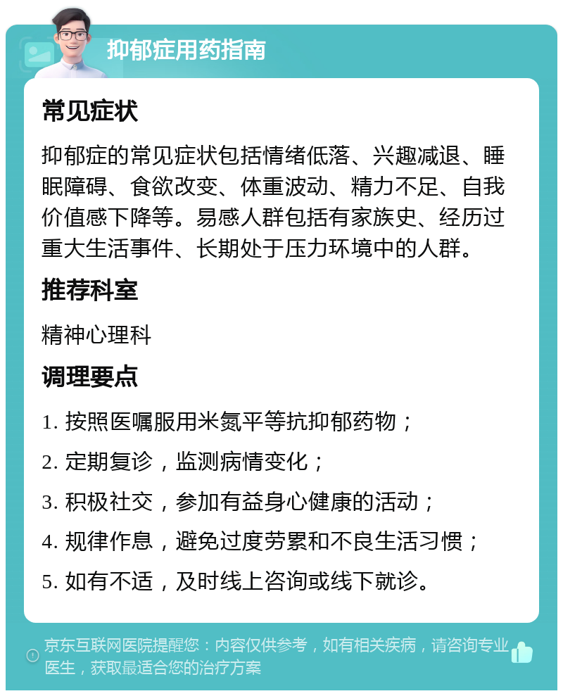 抑郁症用药指南 常见症状 抑郁症的常见症状包括情绪低落、兴趣减退、睡眠障碍、食欲改变、体重波动、精力不足、自我价值感下降等。易感人群包括有家族史、经历过重大生活事件、长期处于压力环境中的人群。 推荐科室 精神心理科 调理要点 1. 按照医嘱服用米氮平等抗抑郁药物； 2. 定期复诊，监测病情变化； 3. 积极社交，参加有益身心健康的活动； 4. 规律作息，避免过度劳累和不良生活习惯； 5. 如有不适，及时线上咨询或线下就诊。