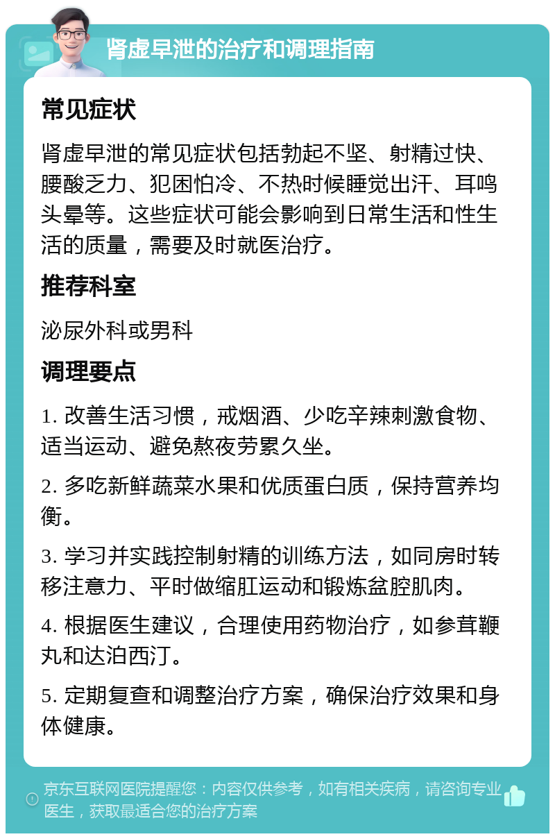 肾虚早泄的治疗和调理指南 常见症状 肾虚早泄的常见症状包括勃起不坚、射精过快、腰酸乏力、犯困怕冷、不热时候睡觉出汗、耳鸣头晕等。这些症状可能会影响到日常生活和性生活的质量，需要及时就医治疗。 推荐科室 泌尿外科或男科 调理要点 1. 改善生活习惯，戒烟酒、少吃辛辣刺激食物、适当运动、避免熬夜劳累久坐。 2. 多吃新鲜蔬菜水果和优质蛋白质，保持营养均衡。 3. 学习并实践控制射精的训练方法，如同房时转移注意力、平时做缩肛运动和锻炼盆腔肌肉。 4. 根据医生建议，合理使用药物治疗，如参茸鞭丸和达泊西汀。 5. 定期复查和调整治疗方案，确保治疗效果和身体健康。