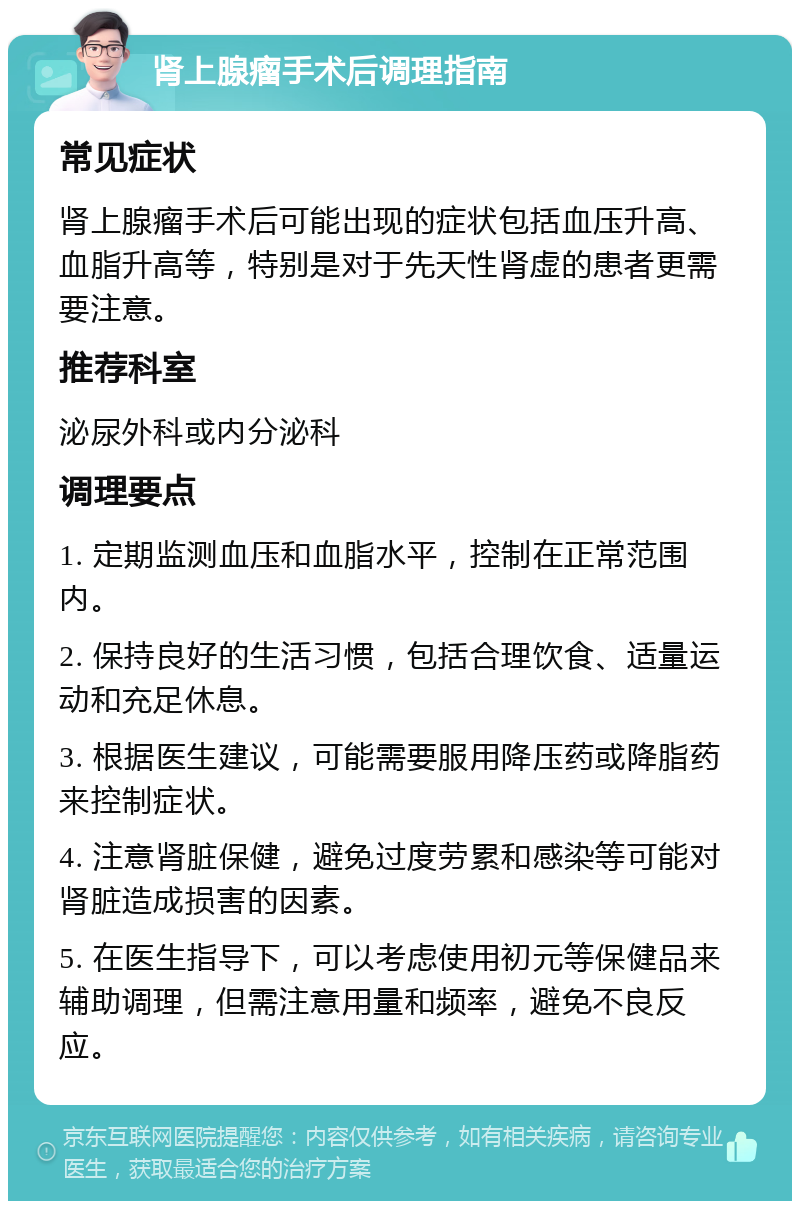 肾上腺瘤手术后调理指南 常见症状 肾上腺瘤手术后可能出现的症状包括血压升高、血脂升高等，特别是对于先天性肾虚的患者更需要注意。 推荐科室 泌尿外科或内分泌科 调理要点 1. 定期监测血压和血脂水平，控制在正常范围内。 2. 保持良好的生活习惯，包括合理饮食、适量运动和充足休息。 3. 根据医生建议，可能需要服用降压药或降脂药来控制症状。 4. 注意肾脏保健，避免过度劳累和感染等可能对肾脏造成损害的因素。 5. 在医生指导下，可以考虑使用初元等保健品来辅助调理，但需注意用量和频率，避免不良反应。