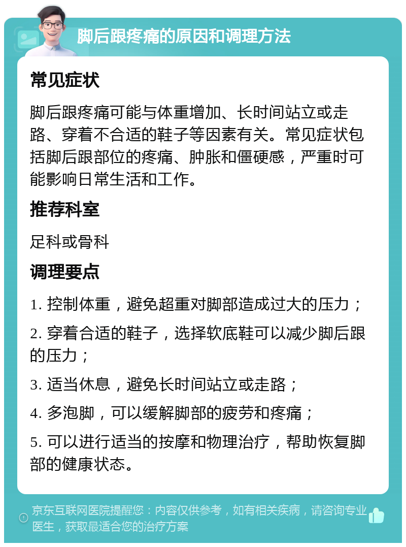 脚后跟疼痛的原因和调理方法 常见症状 脚后跟疼痛可能与体重增加、长时间站立或走路、穿着不合适的鞋子等因素有关。常见症状包括脚后跟部位的疼痛、肿胀和僵硬感，严重时可能影响日常生活和工作。 推荐科室 足科或骨科 调理要点 1. 控制体重，避免超重对脚部造成过大的压力； 2. 穿着合适的鞋子，选择软底鞋可以减少脚后跟的压力； 3. 适当休息，避免长时间站立或走路； 4. 多泡脚，可以缓解脚部的疲劳和疼痛； 5. 可以进行适当的按摩和物理治疗，帮助恢复脚部的健康状态。